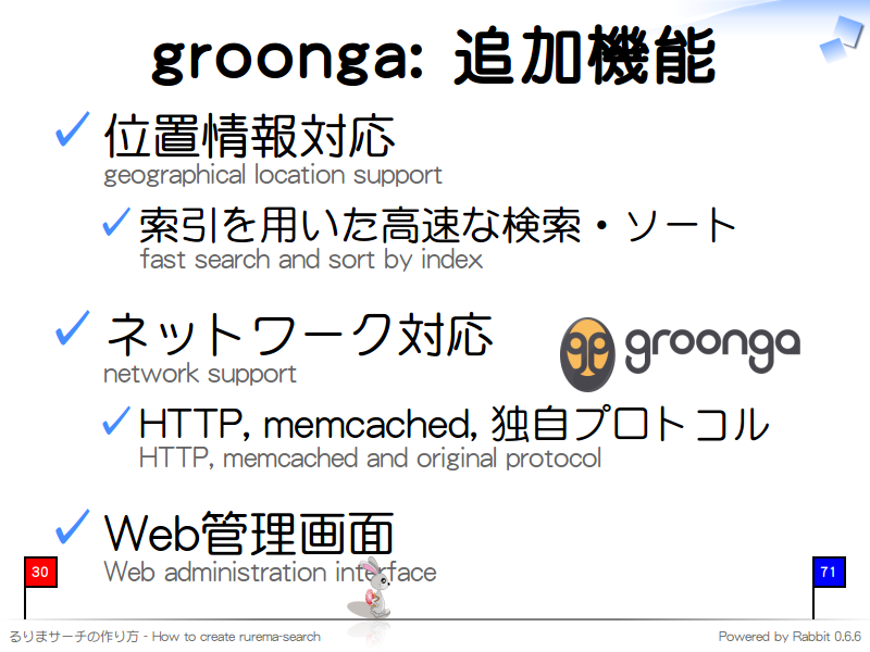 groonga: 追加機能
位置情報対応
geographical location support

索引を用いた高速な検索・ソート
fast search and sort by index

ネットワーク対応
network support

HTTP, memcached, 独自プロトコル
HTTP, memcached and original protocol

Web管理画面
Web administration interface