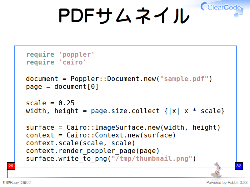 PDFサムネイル
  require 'poppler'
  require 'cairo'
  
  document = Poppler::Document.new("sample.pdf")
  page = document[0]
  
  scale = 0.25
  width, height = page.size.collect {|x| x * scale}
  
  surface = Cairo::ImageSurface.new(width, height)
  context = Cairo::Context.new(surface)
  context.scale(scale, scale)
  context.render_poppler_page(page)
  surface.write_to_png("/tmp/thumbnail.png")