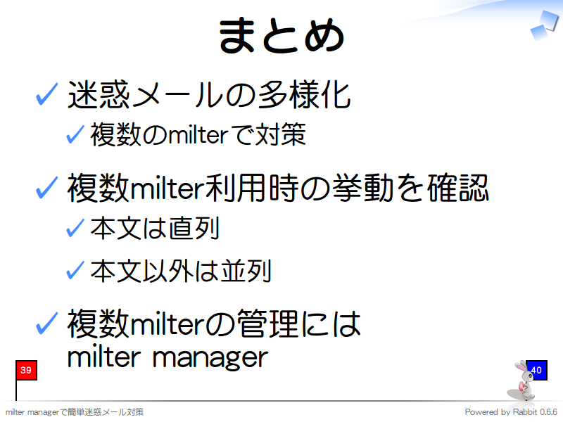 まとめ
迷惑メールの多様化

複数のmilterで対策

複数milter利用時の挙動を確認

本文は直列

本文以外は並列

複数milterの管理には
milter manager