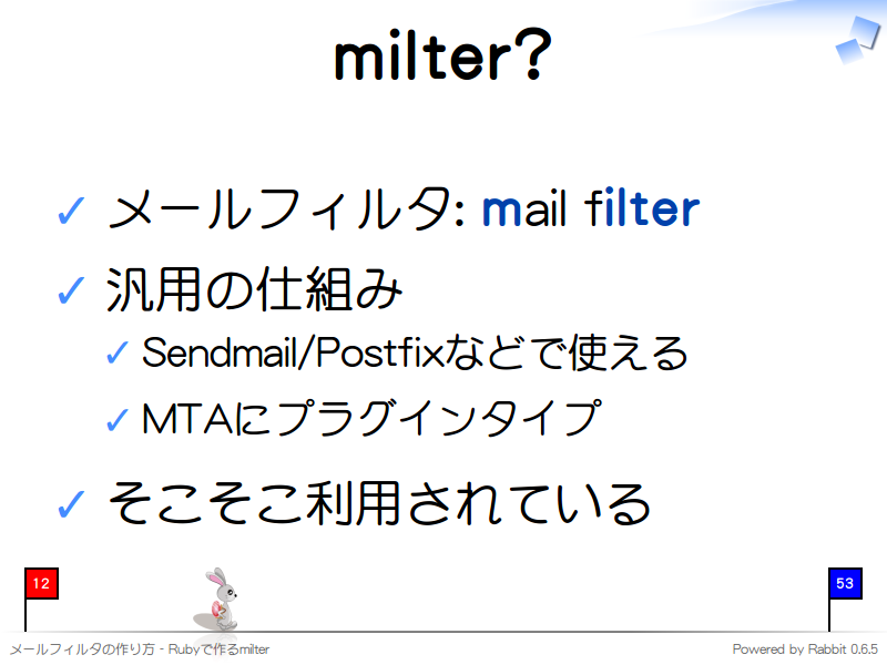 milter?
メールフィルタ: mail filter

汎用の仕組み

Sendmail/Postfixなどで使える

MTAにプラグインタイプ

そこそこ利用されている