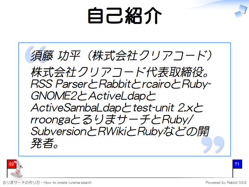 自己紹介
須藤 功平（株式会社クリアコード）

株式会社クリアコード代表取締役。RSS ParserとRabbitとrcairoとRuby-GNOME2とActiveLdapとActiveSambaLdapとtest-unit 2.xとrroongaとるりまサーチとRuby/SubversionとRWikiとRubyなどの開発者。