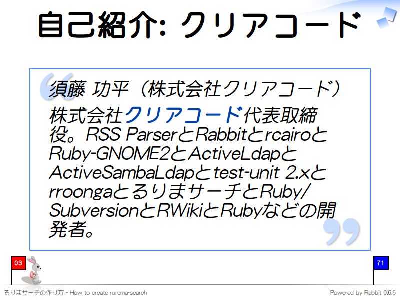 自己紹介: クリアコード
須藤 功平（株式会社クリアコード）

株式会社クリアコード代表取締役。RSS ParserとRabbitとrcairoとRuby-GNOME2とActiveLdapとActiveSambaLdapとtest-unit 2.xとrroongaとるりまサーチとRuby/SubversionとRWikiとRubyなどの開発者。