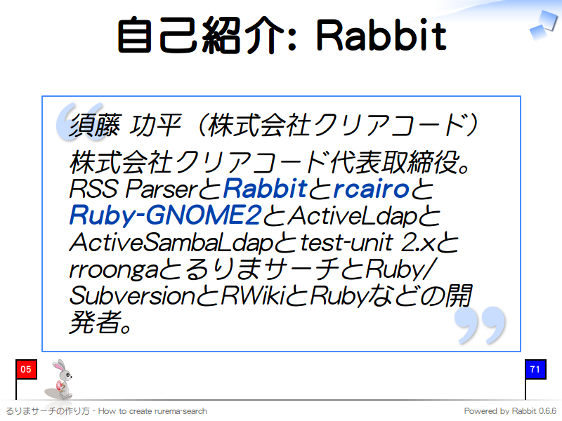 自己紹介: Rabbit
須藤 功平（株式会社クリアコード）

株式会社クリアコード代表取締役。RSS ParserとRabbitとrcairoとRuby-GNOME2とActiveLdapとActiveSambaLdapとtest-unit 2.xとrroongaとるりまサーチとRuby/SubversionとRWikiとRubyなどの開発者。