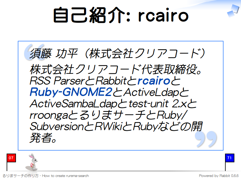 自己紹介: rcairo
須藤 功平（株式会社クリアコード）

株式会社クリアコード代表取締役。RSS ParserとRabbitとrcairoとRuby-GNOME2とActiveLdapとActiveSambaLdapとtest-unit 2.xとrroongaとるりまサーチとRuby/SubversionとRWikiとRubyなどの開発者。