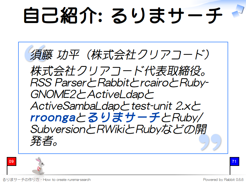 自己紹介: るりまサーチ
須藤 功平（株式会社クリアコード）

株式会社クリアコード代表取締役。RSS ParserとRabbitとrcairoとRuby-GNOME2とActiveLdapとActiveSambaLdapとtest-unit 2.xとrroongaとるりまサーチとRuby/SubversionとRWikiとRubyなどの開発者。