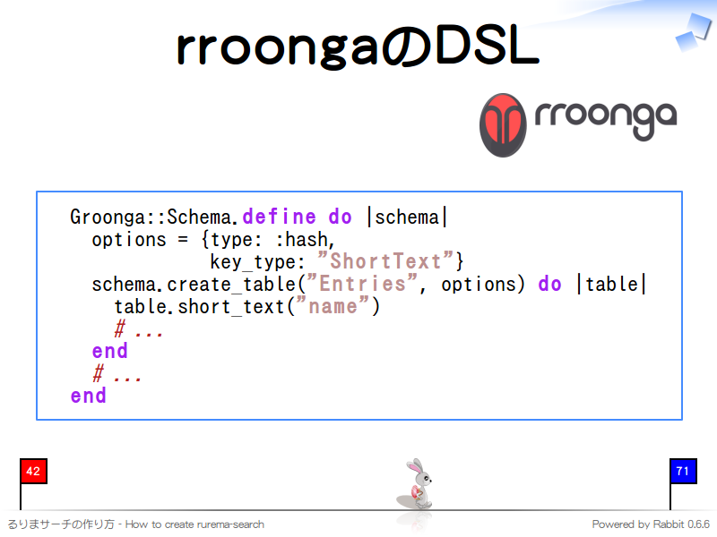 rroongaのDSL
  Groonga::Schema.define do |schema|
    options = {type: :hash,
               key_type: "ShortText"}
    schema.create_table("Entries", options) do |table|
      table.short_text("name")
      # ...
    end
    # ...
  end