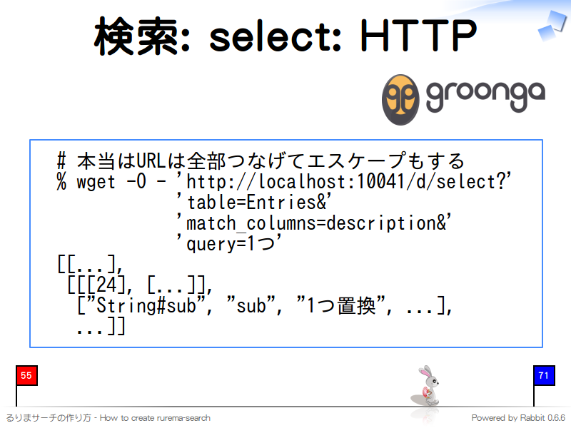 検索: select: HTTP
  # 本当はURLは全部つなげてエスケープもする
  % wget -O - 'http://localhost:10041/d/select?'
              'table=Entries&#38;'
              'match_columns=description&#38;'
              'query=1つ'
  [[...],
   [[[24], [...]],
    ["String#sub", "sub", "1つ置換", ...],
    ...]]