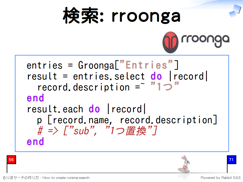 検索: rroonga
  entries = Groonga["Entries"]
  result = entries.select do |record|
    record.description =~ "1つ"
  end
  result.each do |record|
    p [record.name, record.description]
    # =&#62; ["sub", "1つ置換"]
  end