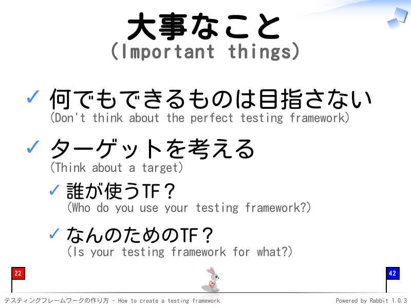 大事なこと
(Important things)
何でもできるものは目指さない
(Don't think about the perfect testing framework)

ターゲットを考える
(Think about a target)

誰が使うTF？
(Who do you use your testing framework?)

なんのためのTF？
(Is your testing framework for what?)