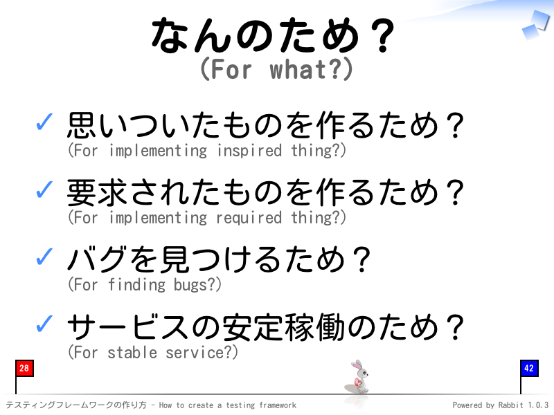 なんのため？
(For what?)
思いついたものを作るため？
(For implementing inspired thing?)

要求されたものを作るため？
(For implementing required thing?)

バグを見つけるため？
(For finding bugs?)

サービスの安定稼働のため？
(For stable service?)