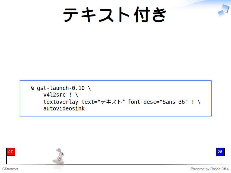 テキスト付き
  % gst-launch-0.10 \
      v4l2src ! \
      textoverlay text="テキスト" font-desc="Sans 36" ! \
      autovideosink