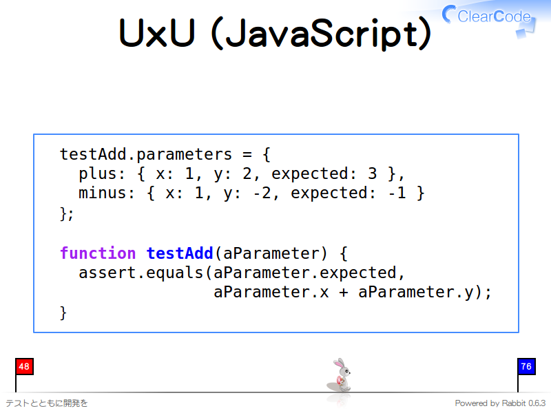 UxU (JavaScript)
  testAdd.parameters = {
    plus: { x: 1, y: 2, expected: 3 },
    minus: { x: 1, y: -2, expected: -1 }
  };
  
  function testAdd(aParameter) {
    assert.equals(aParameter.expected,
                  aParameter.x + aParameter.y);
  }