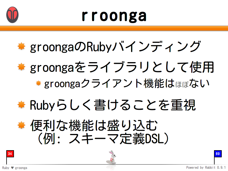 rroonga
groongaのRubyバインディング

groongaをライブラリとして使用

groongaクライアント機能はほぼない

Rubyらしく書けることを重視

便利な機能は盛り込む
（例: スキーマ定義DSL）