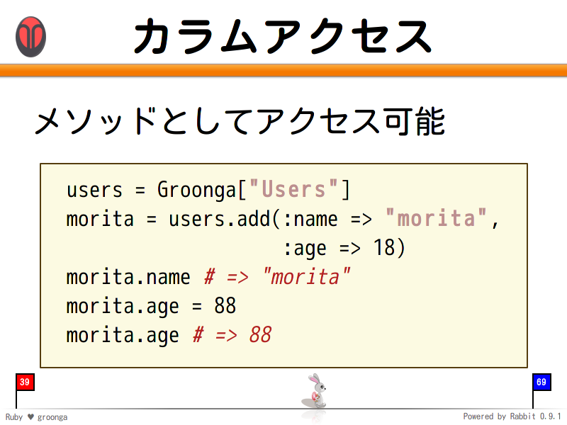 カラムアクセス
メソッドとしてアクセス可能

  users = Groonga["Users"]
  morita = users.add(:name =&#62; "morita",
                     :age =&#62; 18)
  morita.name # =&#62; "morita"
  morita.age = 88
  morita.age # =&#62; 88
