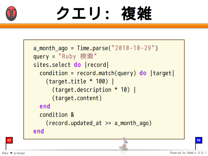 クエリ: 複雑
  a_month_ago = Time.parse("2010-10-29")
  query = "Ruby 検索"
  sites.select do |record|
    condition = record.match(query) do |target|
      (target.title * 100) |
        (target.description * 10) |
        (target.content)
    end
    condition &#38;
      (record.updated_at &#62;= a_month_ago)
  end