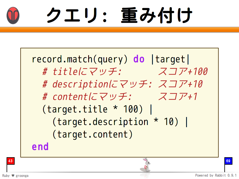 クエリ: 重み付け
  record.match(query) do |target|
    # titleにマッチ:       スコア+100
    # descriptionにマッチ: スコア+10
    # contentにマッチ:     スコア+1
    (target.title * 100) |
      (target.description * 10) |
      (target.content)
  end