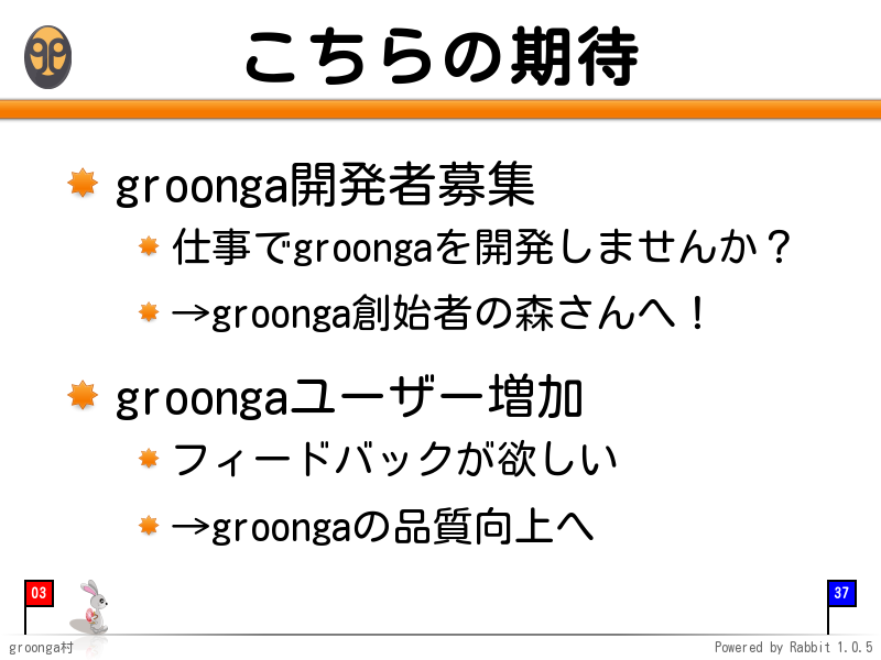 こちらの期待
groonga開発者募集

仕事でgroongaを開発しませんか？

→groonga創始者の森さんへ！

groongaユーザー増加

フィードバックが欲しい

→groongaの品質向上へ