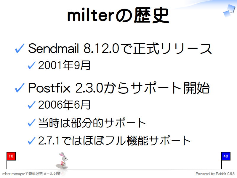 milterの歴史
Sendmail 8.12.0で正式リリース

2001年9月

Postfix 2.3.0からサポート開始

2006年6月

当時は部分的サポート

2.7.1ではほぼフル機能サポート