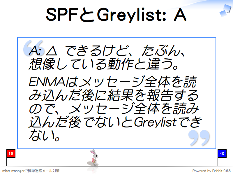 SPFとGreylist: A
A: △ できるけど、たぶん、想像している動作と違う。

ENMAはメッセージ全体を読み込んだ後に結果を報告するので、メッセージ全体を読み込んだ後でないとGreylistできない。