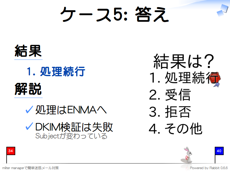 ケース5: 答え
結果

  1. 処理続行

解説

  処理はENMAへ
  
  DKIM検証は失敗
  Subjectが変わっている