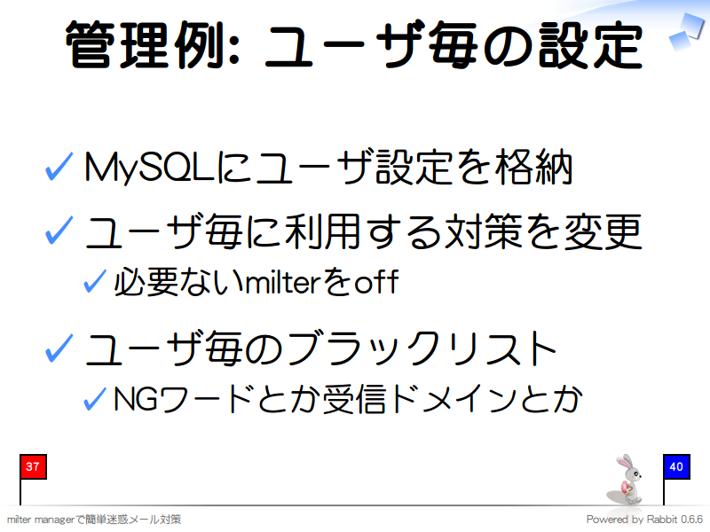 管理例: ユーザ毎の設定
MySQLにユーザ設定を格納

ユーザ毎に利用する対策を変更

必要ないmilterをoff

ユーザ毎のブラックリスト

NGワードとか受信ドメインとか