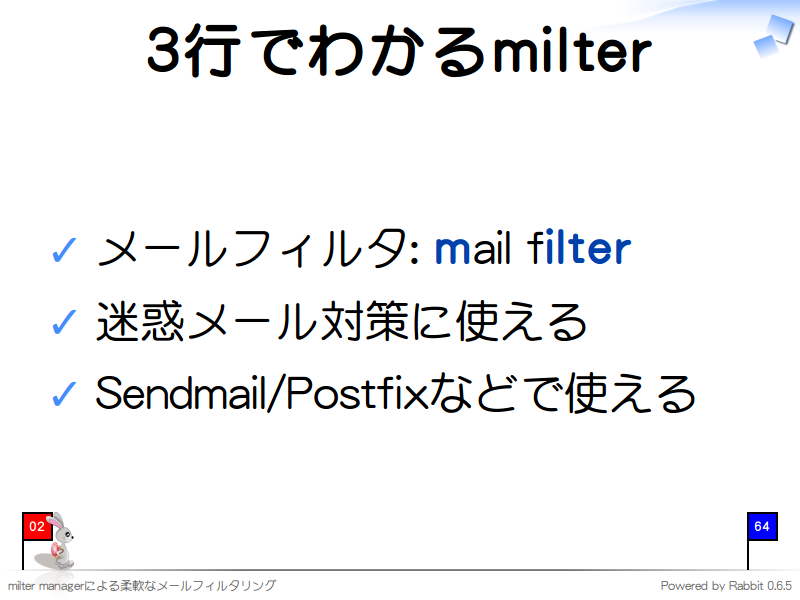 3行でわかるmilter
メールフィルタ: mail filter

迷惑メール対策に使える

Sendmail/Postfixなどで使える
