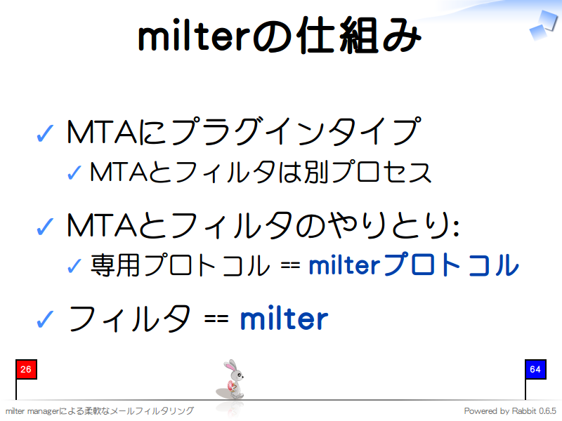 milterの仕組み
MTAにプラグインタイプ

MTAとフィルタは別プロセス

MTAとフィルタのやりとり:

専用プロトコル == milterプロトコル

フィルタ == milter