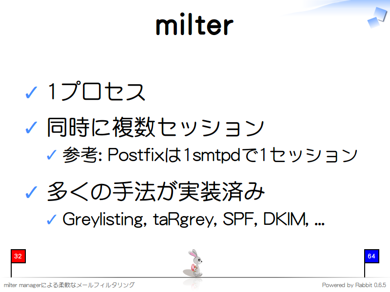 milter
1プロセス

同時に複数セッション

参考: Postfixは1smtpdで1セッション

多くの手法が実装済み

Greylisting, taRgrey, SPF, DKIM, ...