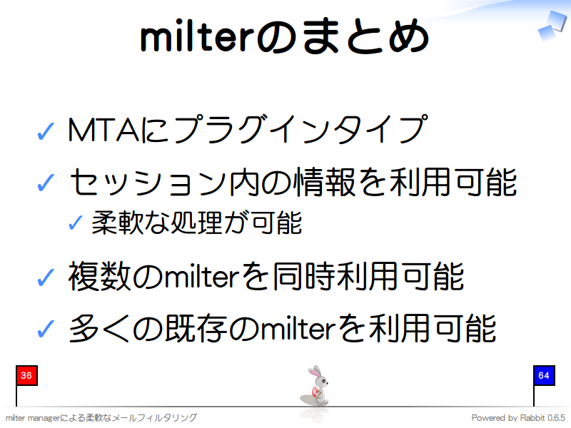 milterのまとめ
MTAにプラグインタイプ

セッション内の情報を利用可能

柔軟な処理が可能

複数のmilterを同時利用可能

多くの既存のmilterを利用可能