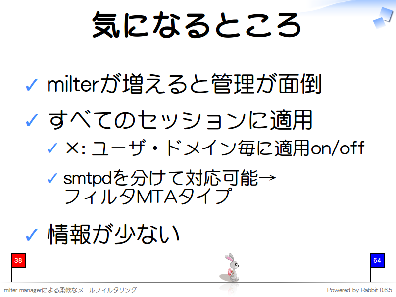 気になるところ
milterが増えると管理が面倒

すべてのセッションに適用

×: ユーザ・ドメイン毎に適用on/off

smtpdを分けて対応可能→
フィルタMTAタイプ

情報が少ない