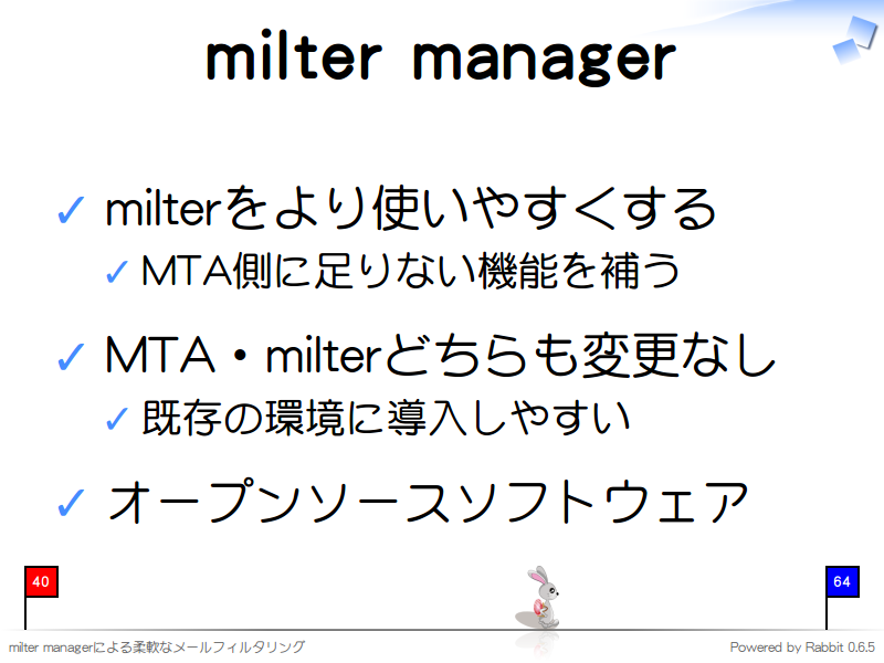milter manager
milterをより使いやすくする

MTA側に足りない機能を補う

MTA・milterどちらも変更なし

既存の環境に導入しやすい

オープンソースソフトウェア