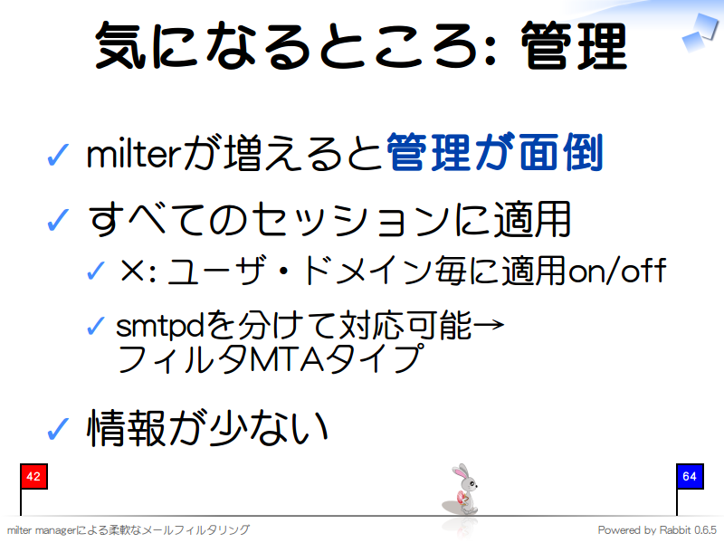 気になるところ: 管理
milterが増えると管理が面倒

すべてのセッションに適用

×: ユーザ・ドメイン毎に適用on/off

smtpdを分けて対応可能→
フィルタMTAタイプ

情報が少ない