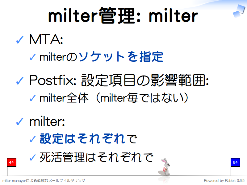 milter管理: milter
MTA:

milterのソケットを指定

Postfix: 設定項目の影響範囲:

milter全体（milter毎ではない）

milter:

設定はそれぞれで

死活管理はそれぞれで