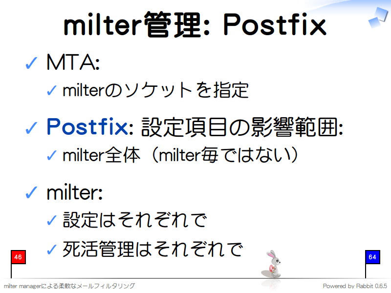 milter管理: Postfix
MTA:

milterのソケットを指定

Postfix: 設定項目の影響範囲:

milter全体（milter毎ではない）

milter:

設定はそれぞれで

死活管理はそれぞれで