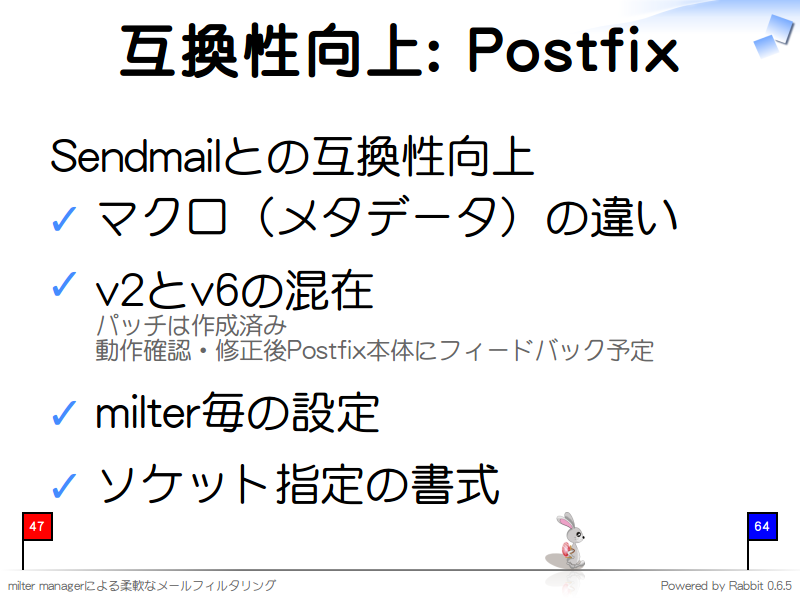 互換性向上: Postfix
Sendmailとの互換性向上

マクロ（メタデータ）の違い

v2とv6の混在
パッチは作成済み
動作確認・修正後Postfix本体にフィードバック予定

milter毎の設定

ソケット指定の書式