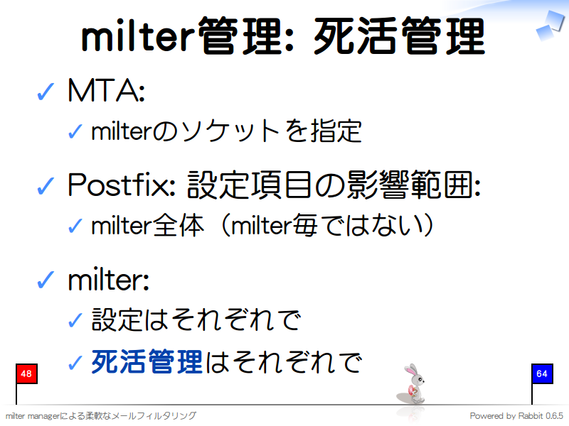 milter管理: 死活管理
MTA:

milterのソケットを指定

Postfix: 設定項目の影響範囲:

milter全体（milter毎ではない）

milter:

設定はそれぞれで

死活管理はそれぞれで