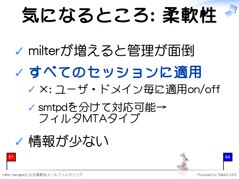 気になるところ: 柔軟性
milterが増えると管理が面倒

すべてのセッションに適用

×: ユーザ・ドメイン毎に適用on/off

smtpdを分けて対応可能→
フィルタMTAタイプ

情報が少ない