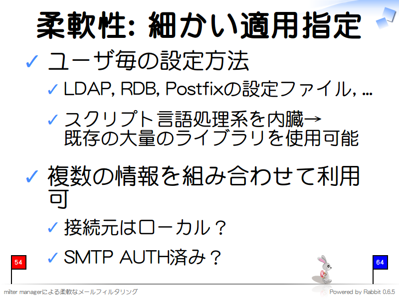 柔軟性: 細かい適用指定
ユーザ毎の設定方法

LDAP, RDB, Postfixの設定ファイル, ...

スクリプト言語処理系を内臓→
既存の大量のライブラリを使用可能

複数の情報を組み合わせて利用可

接続元はローカル？

SMTP AUTH済み？