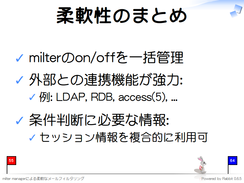 柔軟性のまとめ
milterのon/offを一括管理

外部との連携機能が強力:

例: LDAP, RDB, access(5), ...

条件判断に必要な情報:

セッション情報を複合的に利用可