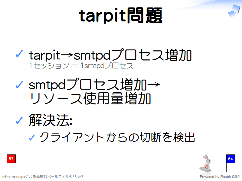 tarpit問題
tarpit→smtpdプロセス増加
1セッション == 1smtpdプロセス

smtpdプロセス増加→
リソース使用量増加

解決法:

クライアントからの切断を検出