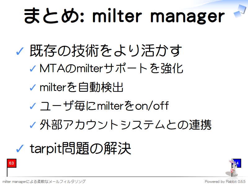 まとめ: milter manager
既存の技術をより活かす

MTAのmilterサポートを強化

milterを自動検出

ユーザ毎にmilterをon/off

外部アカウントシステムとの連携

tarpit問題の解決