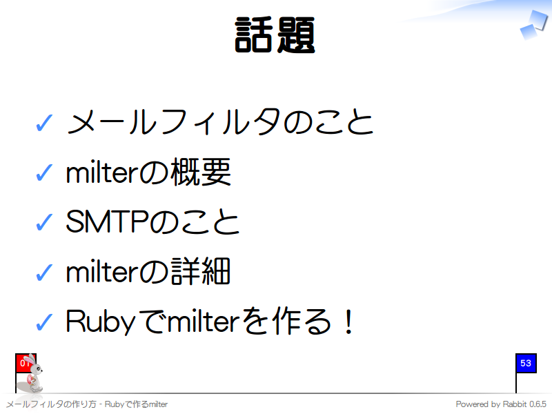 話題
メールフィルタのこと

milterの概要

SMTPのこと

milterの詳細

Rubyでmilterを作る！