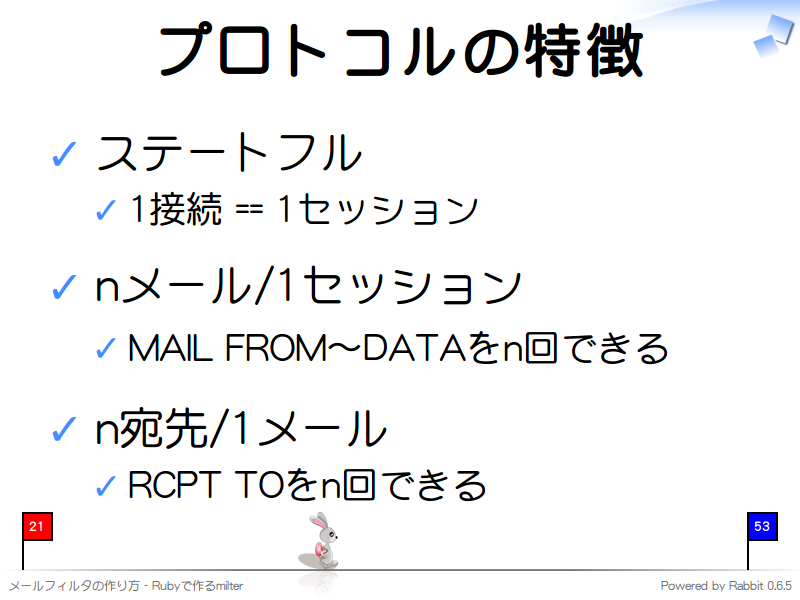 プロトコルの特徴
ステートフル

1接続 == 1セッション

nメール/1セッション

MAIL FROM〜DATAをn回できる

n宛先/1メール

RCPT TOをn回できる