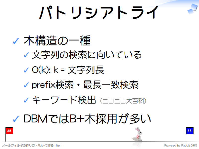 パトリシアトライ
木構造の一種

文字列の検索に向いている

O(k): k = 文字列長

prefix検索・最長一致検索

キーワード検出（ニコニコ大百科）

DBMではB+木採用が多い