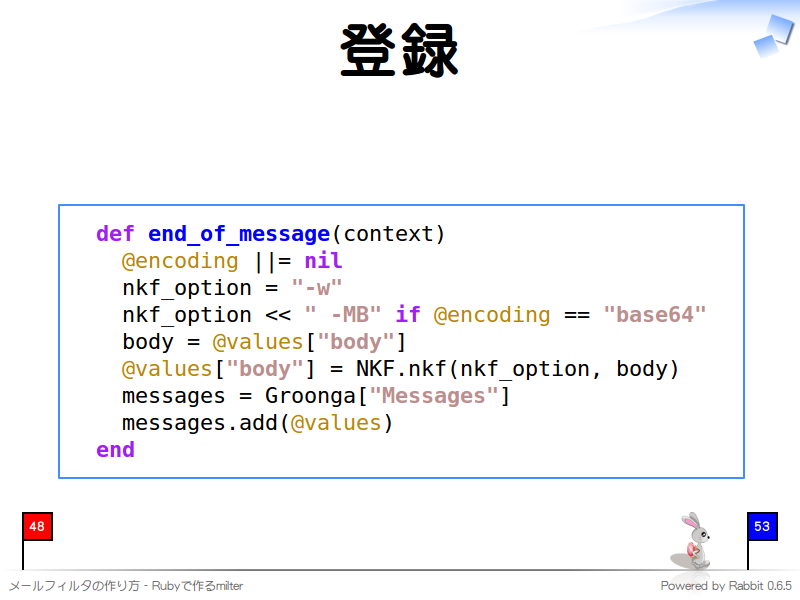 登録
  def end_of_message(context)
    @encoding ||= nil
    nkf_option = "-w"
    nkf_option &#60;&#60; " -MB" if @encoding == "base64"
    body = @values["body"]
    @values["body"] = NKF.nkf(nkf_option, body)
    messages = Groonga["Messages"]
    messages.add(@values)
  end