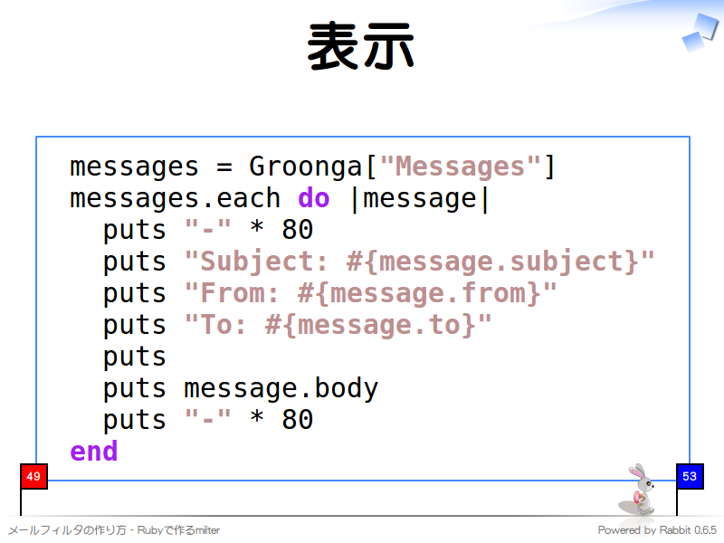 表示
  messages = Groonga["Messages"]
  messages.each do |message|
    puts "-" * 80
    puts "Subject: #{message.subject}"
    puts "From: #{message.from}"
    puts "To: #{message.to}"
    puts
    puts message.body
    puts "-" * 80
  end