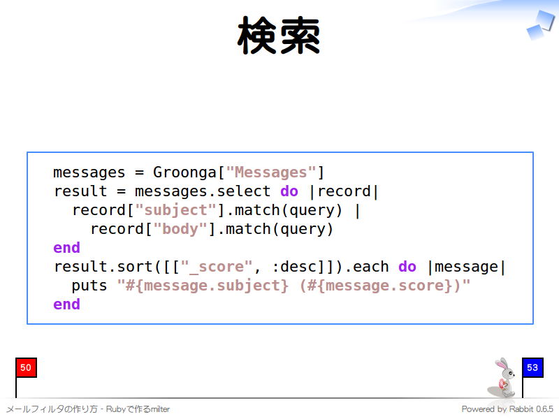 検索
  messages = Groonga["Messages"]
  result = messages.select do |record|
    record["subject"].match(query) |
      record["body"].match(query)
  end
  result.sort([["_score", :desc]]).each do |message|
    puts "#{message.subject} (#{message.score})"
  end