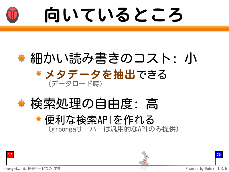 向いているところ
細かい読み書きのコスト: 小

メタデータを抽出できる
（データロード時）

検索処理の自由度: 高

便利な検索APIを作れる
（groongaサーバーは汎用的なAPIのみ提供）