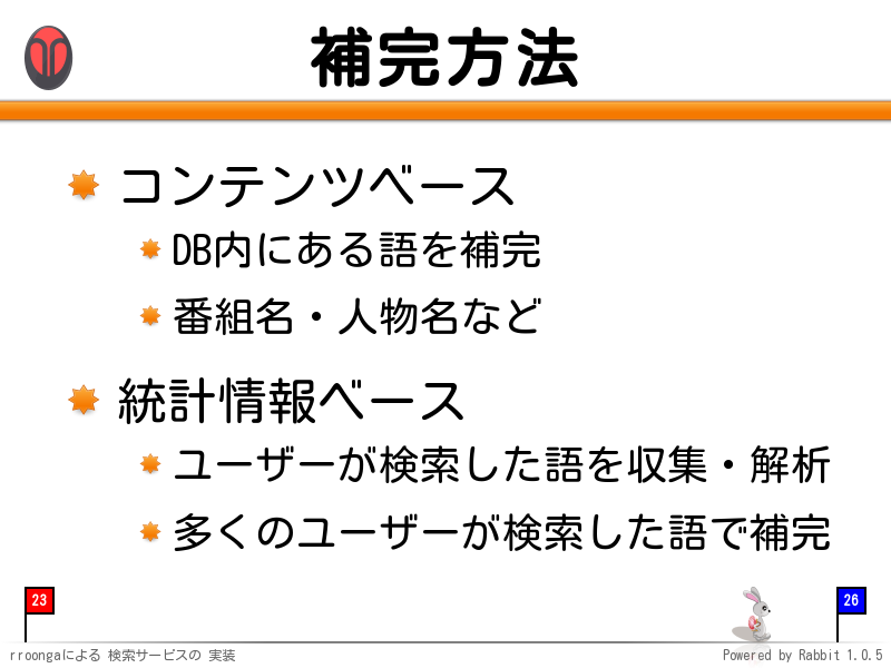 補完方法
コンテンツベース

DB内にある語を補完

番組名・人物名など

統計情報ベース

ユーザーが検索した語を収集・解析

多くのユーザーが検索した語で補完