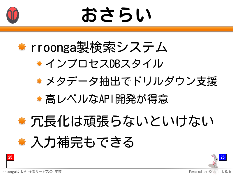 おさらい
rroonga製検索システム

インプロセスDBスタイル

メタデータ抽出でドリルダウン支援

高レベルなAPI開発が得意

冗長化は頑張らないといけない

入力補完もできる